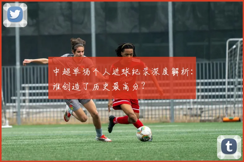 中超单场个人进球纪录深度解析：谁创造了历史最高分？