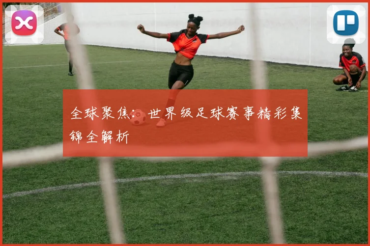 全球聚焦：世界级足球赛事精彩集锦全解析