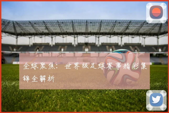 全球聚焦:世界级足球赛事精彩集锦全解析