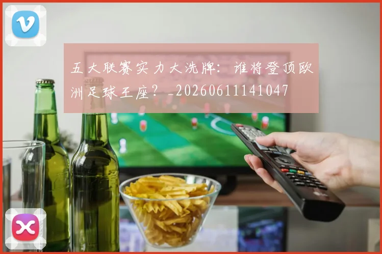 五大联赛实力大洗牌：谁将登顶欧洲足球王座？_20260611141047