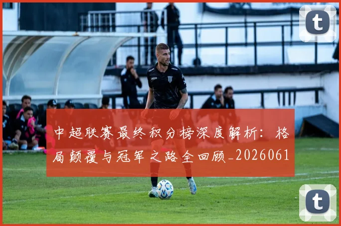 中超联赛最终积分榜深度解析:格局颠覆与冠军之路全回顾_20260611141639